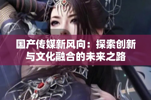 国产传媒新风向：探索创新与文化融合的未来之路