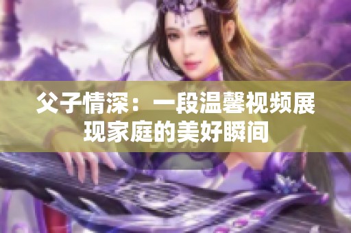 父子情深：一段温馨视频展现家庭的美好瞬间