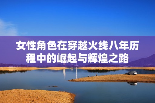 女性角色在穿越火线八年历程中的崛起与辉煌之路
