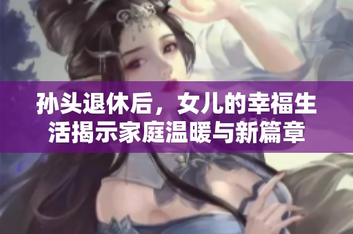 孙头退休后，女儿的幸福生活揭示家庭温暖与新篇章