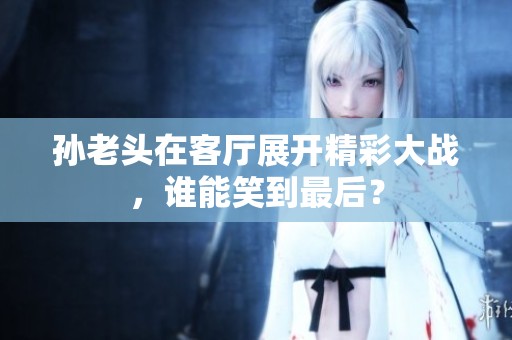 孙老头在客厅展开精彩大战，谁能笑到最后？