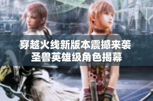 穿越火线新版本震撼来袭 圣兽英雄级角色揭幕