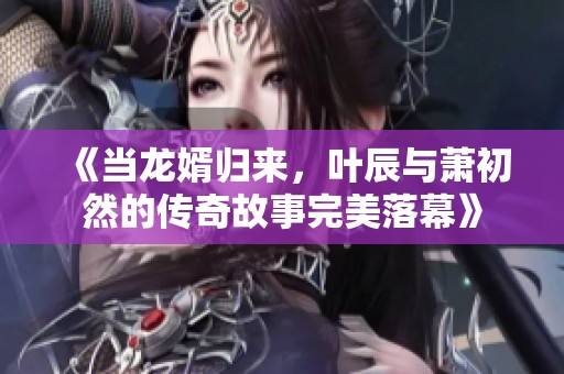 《当龙婿归来，叶辰与萧初然的传奇故事完美落幕》