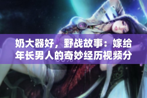 奶大器好，野战故事：嫁给年长男人的奇妙经历视频分享