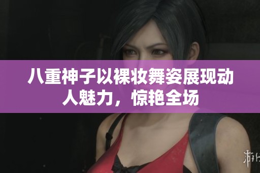 八重神子以裸妆舞姿展现动人魅力，惊艳全场