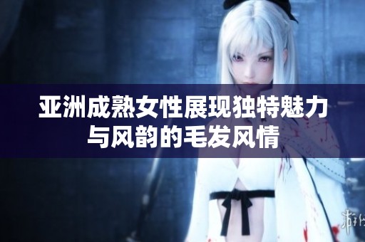 亚洲成熟女性展现独特魅力与风韵的毛发风情