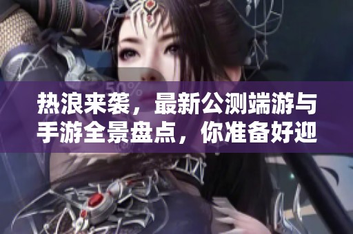 热浪来袭，最新公测端游与手游全景盘点，你准备好迎接挑战了吗