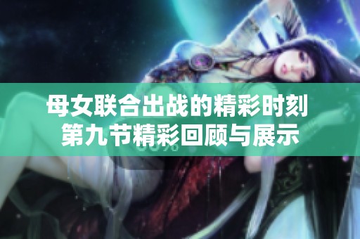 母女联合出战的精彩时刻 第九节精彩回顾与展示