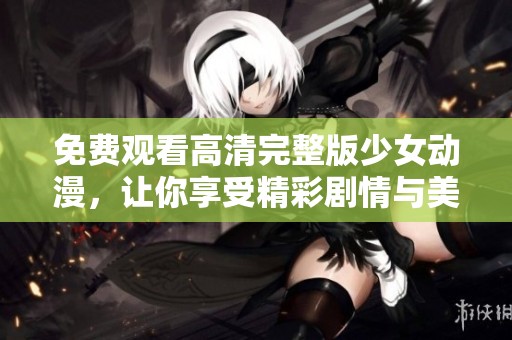 免费观看高清完整版少女动漫，让你享受精彩剧情与美丽画面