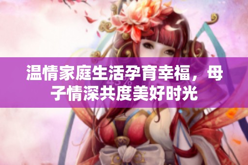 温情家庭生活孕育幸福，母子情深共度美好时光