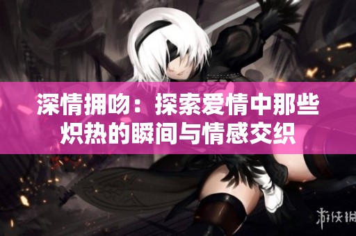 深情拥吻：探索爱情中那些炽热的瞬间与情感交织