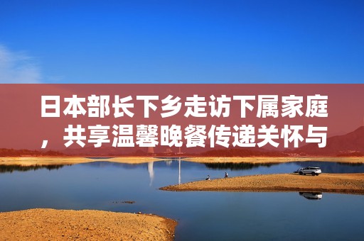 日本部长下乡走访下属家庭，共享温馨晚餐传递关怀与合作精神