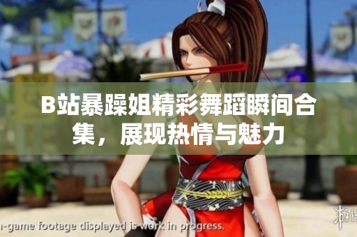 B站暴躁姐精彩舞蹈瞬间合集，展现热情与魅力