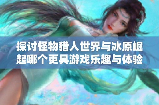 探讨怪物猎人世界与冰原崛起哪个更具游戏乐趣与体验