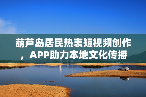 葫芦岛居民热衷短视频创作，APP助力本地文化传播