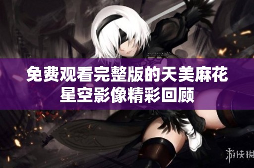 免费观看完整版的天美麻花星空影像精彩回顾