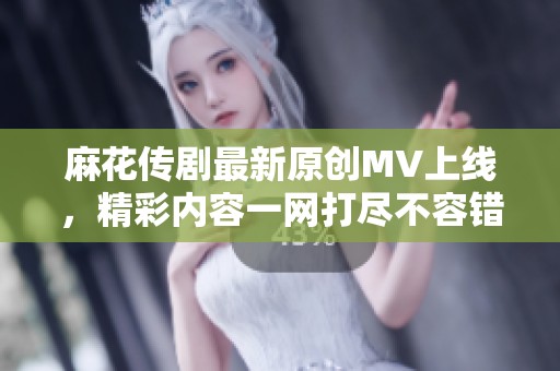 麻花传剧最新原创MV上线，精彩内容一网打尽不容错过