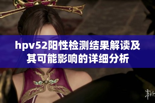 hpv52阳性检测结果解读及其可能影响的详细分析