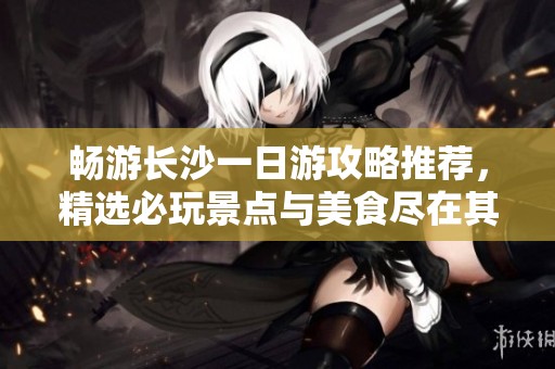 畅游长沙一日游攻略推荐，精选必玩景点与美食尽在其中
