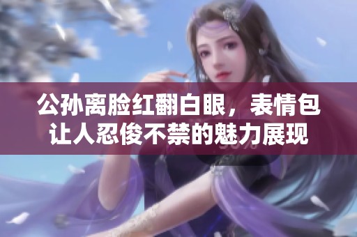公孙离脸红翻白眼，表情包让人忍俊不禁的魅力展现