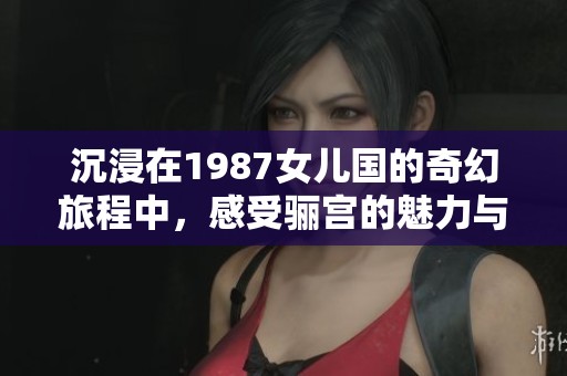 沉浸在1987女儿国的奇幻旅程中，感受骊宫的魅力与传奇