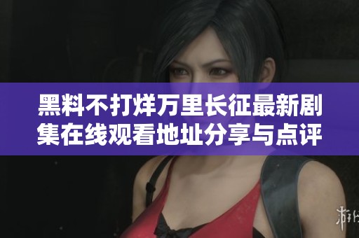 黑料不打烊万里长征最新剧集在线观看地址分享与点评