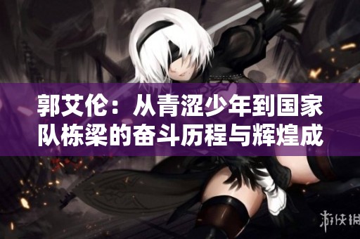 郭艾伦：从青涩少年到国家队栋梁的奋斗历程与辉煌成就