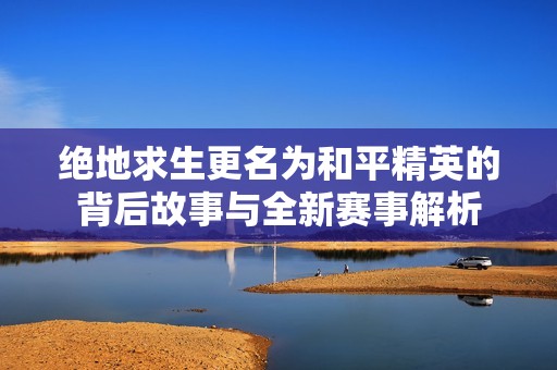 绝地求生更名为和平精英的背后故事与全新赛事解析