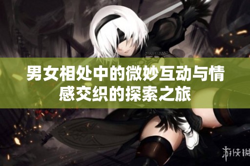 男女相处中的微妙互动与情感交织的探索之旅