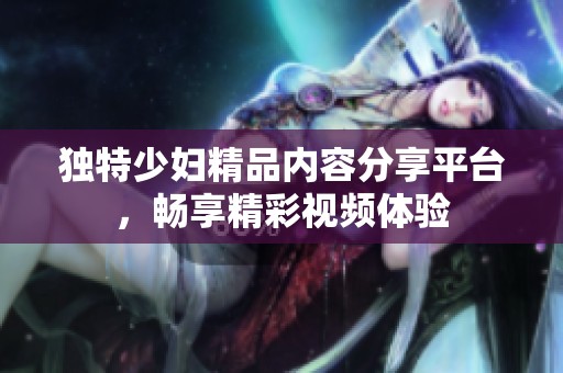 独特少妇精品内容分享平台，畅享精彩视频体验