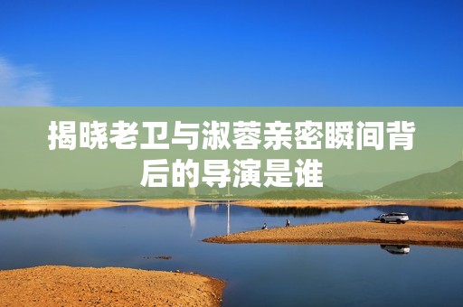 揭晓老卫与淑蓉亲密瞬间背后的导演是谁