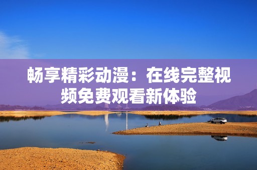 畅享精彩动漫：在线完整视频免费观看新体验
