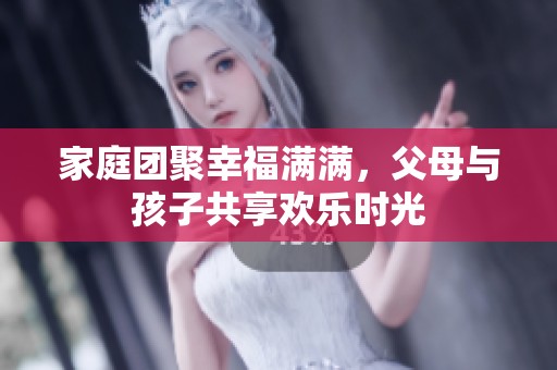 家庭团聚幸福满满，父母与孩子共享欢乐时光