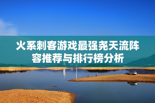 火系刺客游戏最强尧天流阵容推荐与排行榜分析
