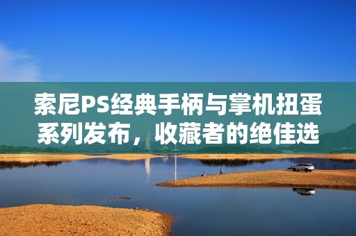 索尼PS经典手柄与掌机扭蛋系列发布，收藏者的绝佳选择