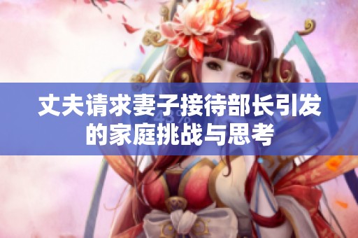 丈夫请求妻子接待部长引发的家庭挑战与思考