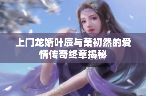 上门龙婿叶辰与萧初然的爱情传奇终章揭秘