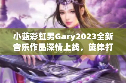 小蓝彩虹男Gary2023全新音乐作品深情上线，旋律打动人心