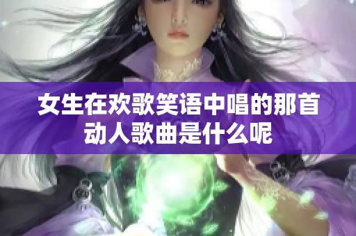 女生在欢歌笑语中唱的那首动人歌曲是什么呢