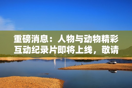 重磅消息：人物与动物精彩互动纪录片即将上线，敬请期待