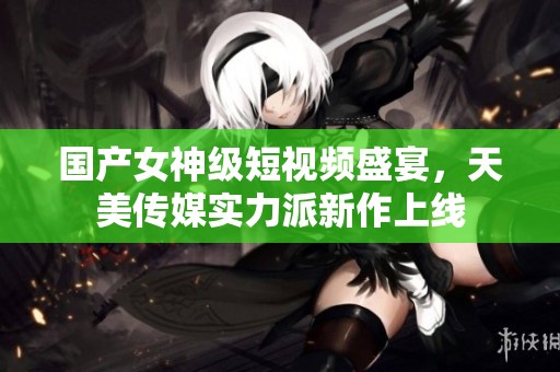 国产女神级短视频盛宴，天美传媒实力派新作上线