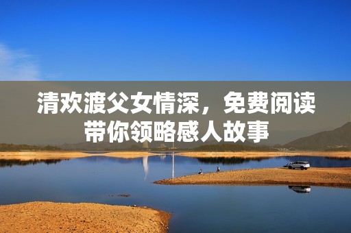 清欢渡父女情深，免费阅读带你领略感人故事