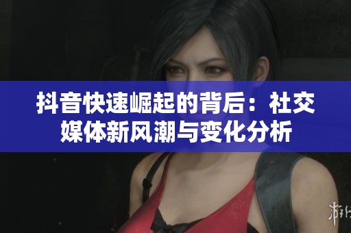抖音快速崛起的背后：社交媒体新风潮与变化分析