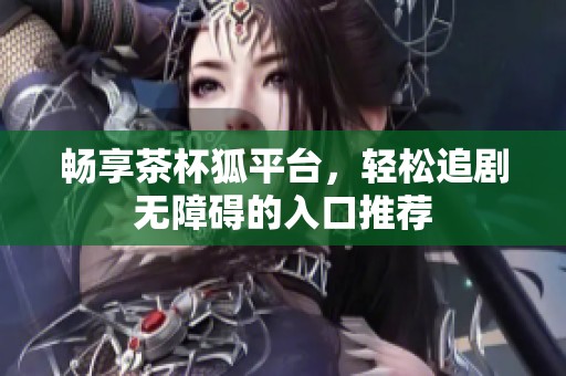 畅享茶杯狐平台，轻松追剧无障碍的入口推荐