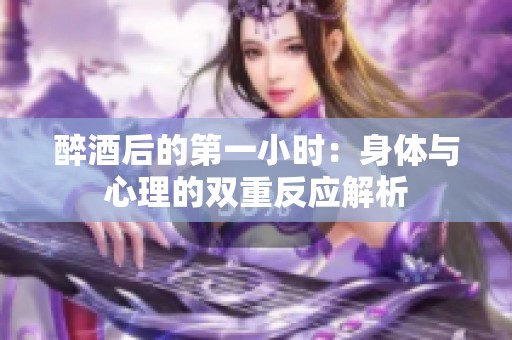 醉酒后的第一小时：身体与心理的双重反应解析