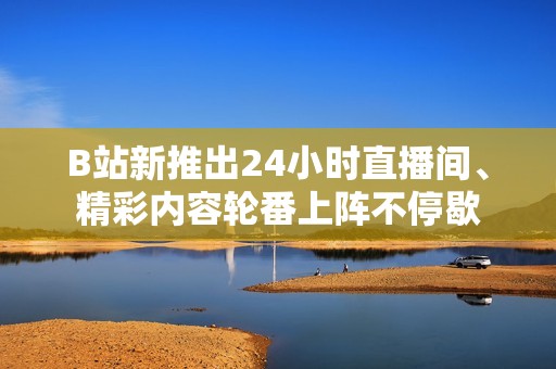 B站新推出24小时直播间、精彩内容轮番上阵不停歇