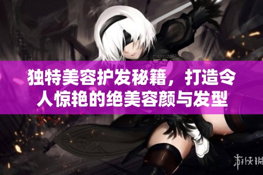 独特美容护发秘籍，打造令人惊艳的绝美容颜与发型