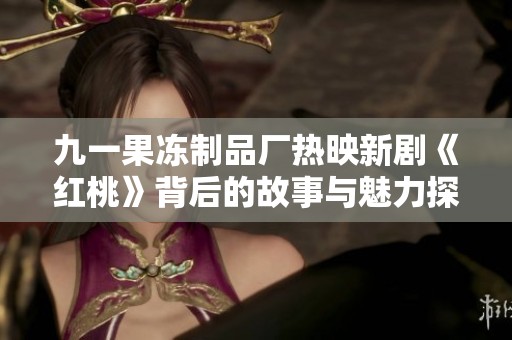 九一果冻制品厂热映新剧《红桃》背后的故事与魅力探析