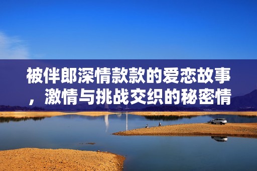 被伴郎深情款款的爱恋故事，激情与挑战交织的秘密情感