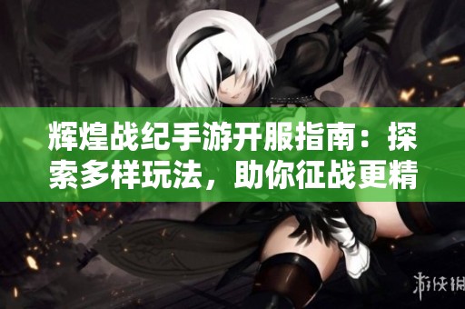 辉煌战纪手游开服指南：探索多样玩法，助你征战更精彩